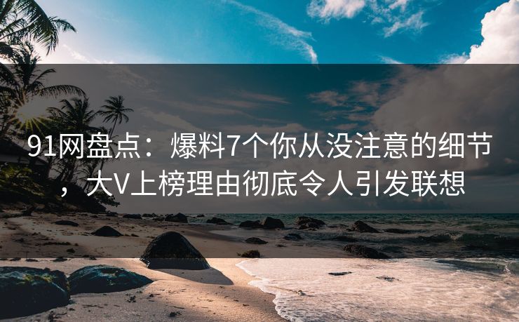 91网盘点：爆料7个你从没注意的细节，大V上榜理由彻底令人引发联想