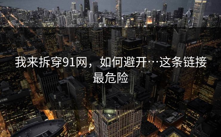 我来拆穿91网，如何避开…这条链接最危险