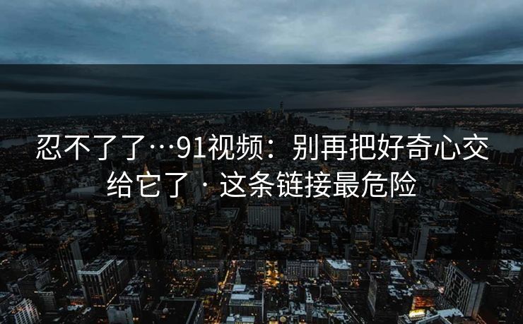 忍不了了…91视频：别再把好奇心交给它了 · 这条链接最危险