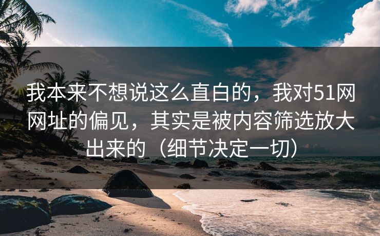 我本来不想说这么直白的，我对51网网址的偏见，其实是被内容筛选放大出来的（细节决定一切）