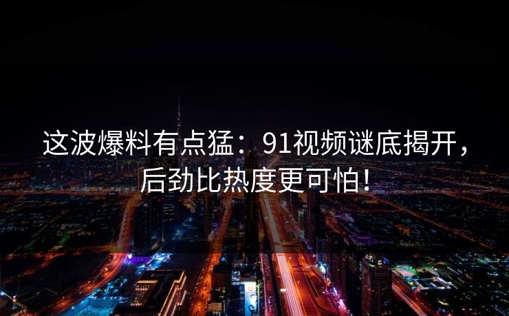 这波爆料有点猛：91视频谜底揭开，后劲比热度更可怕！