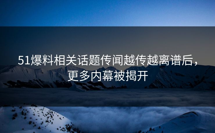 51爆料相关话题传闻越传越离谱后，更多内幕被揭开